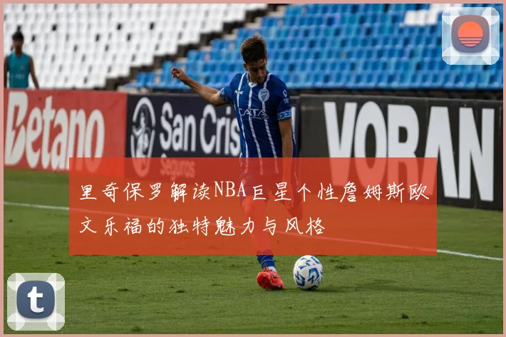 里奇保罗解读NBA巨星个性詹姆斯欧文乐福的独特魅力与风格