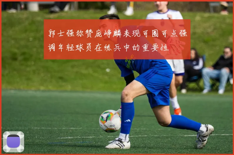 郭士强称赞庞峥麟表现可圈可点强调年轻球员在练兵中的重要性