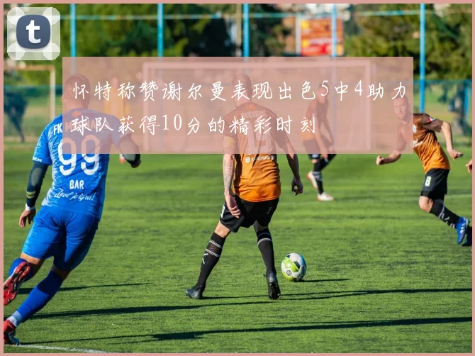 怀特称赞谢尔曼表现出色5中4助力球队获得10分的精彩时刻