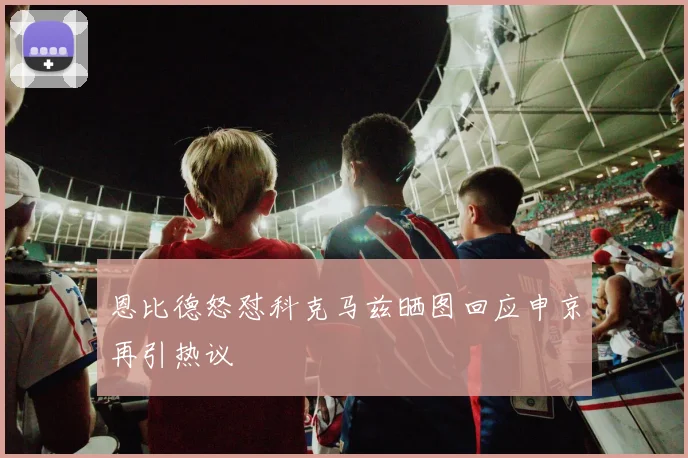 恩比德怒怼科克马兹晒图回应申京再引热议