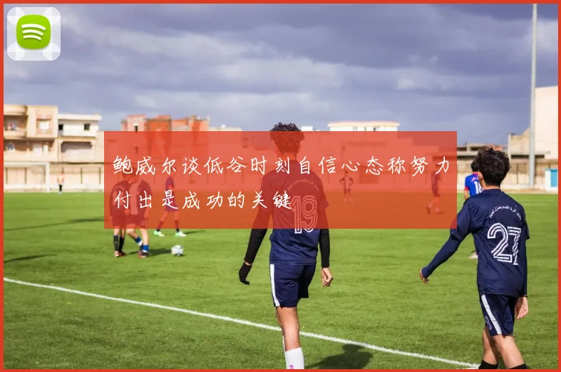 鲍威尔谈低谷时刻自信心态称努力付出是成功的关键