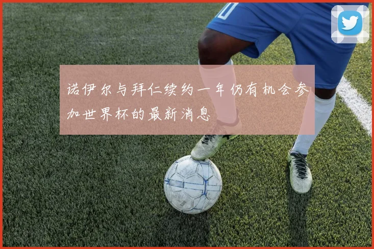 诺伊尔与拜仁续约一年仍有机会参加世界杯的最新消息