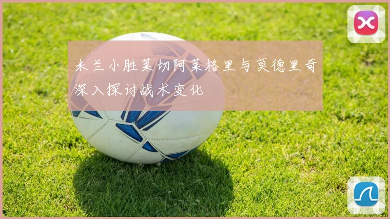 米兰小胜莱切阿莱格里与莫德里奇深入探讨战术变化