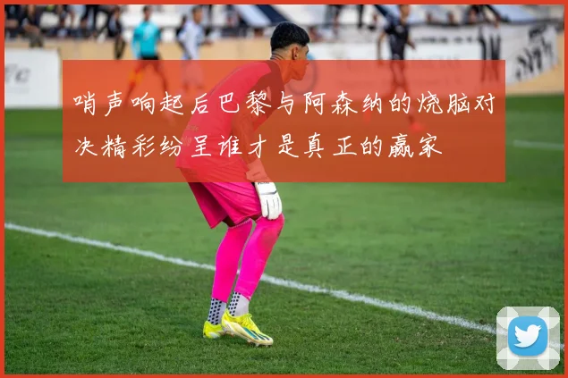 哨声响起后巴黎与阿森纳的烧脑对决精彩纷呈谁才是真正的赢家