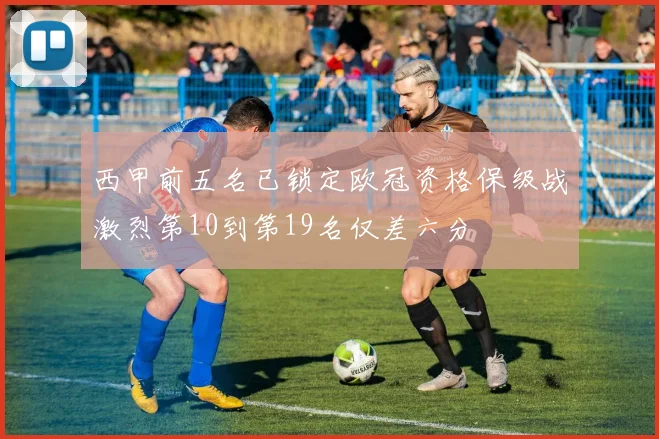西甲前五名已锁定欧冠资格保级战激烈第10到第19名仅差六分