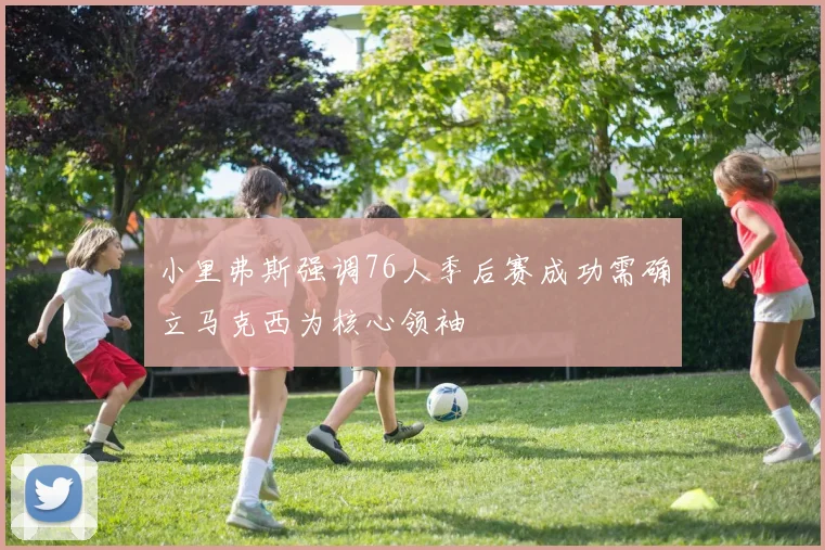 小里弗斯强调76人季后赛成功需确立马克西为核心领袖