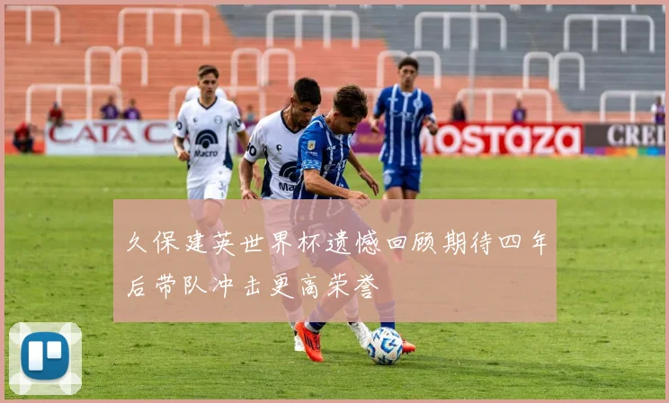 久保建英世界杯遗憾回顾期待四年后带队冲击更高荣誉