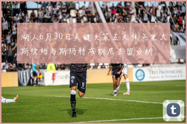 湖人6月30日关键决策五大焦点里夫斯续约与斯玛特布朗尼去留分析