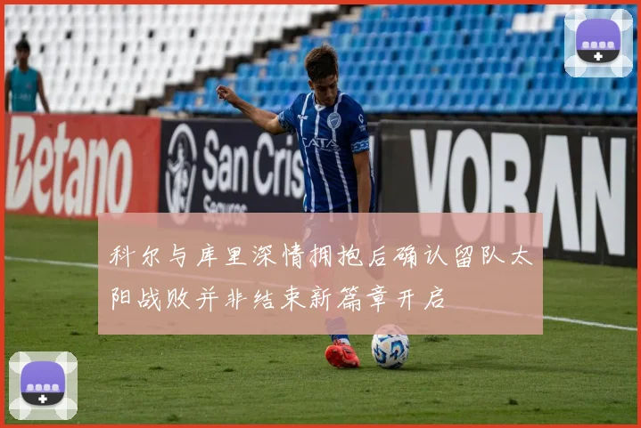 科尔与库里深情拥抱后确认留队太阳战败并非结束新篇章开启