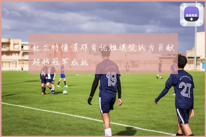 杜兰特憧憬邓肯优雅退役认为贡献超越冠军成就