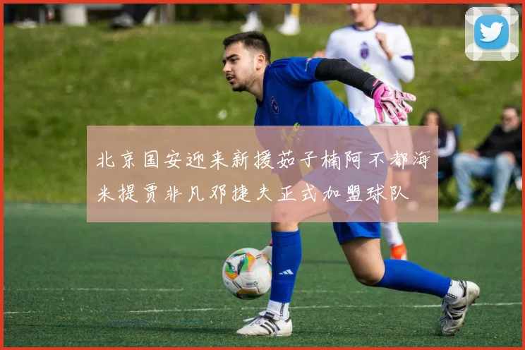 北京国安迎来新援茹子楠阿不都海米提贾非凡邓捷夫正式加盟球队