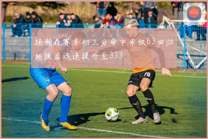 杨瀚森赛季初三分命中率仅63回归轮换后迅速提升至333
