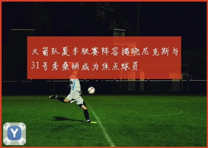 火箭队夏季联赛阵容揭晓尼克斯与31号秀桑顿成为焦点球员