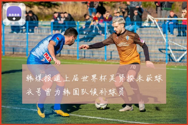 韩媒报道上届世界杯吴贤揆未获球衣号曾为韩国队候补球员