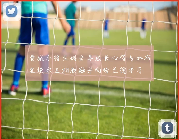 曼城小将兰姆分享成长心得与加布里埃尔互相激励并向哈兰德学习