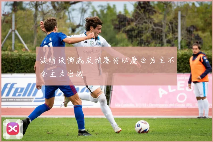 波特谈挪威友谊赛将以磨合为主不全主力出战