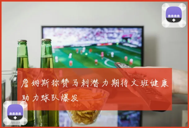 詹姆斯称赞马刺潜力期待文班健康助力球队爆发