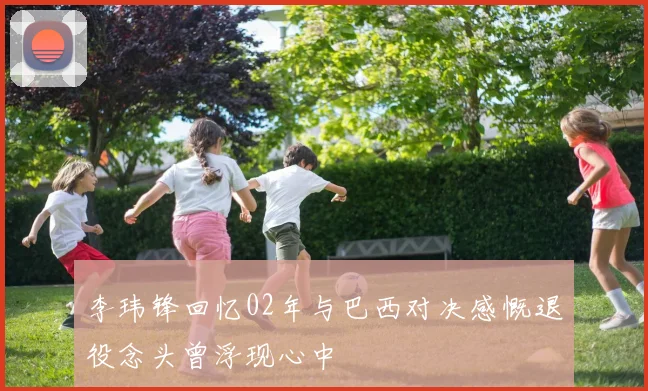 李玮锋回忆02年与巴西对决感慨退役念头曾浮现心中
