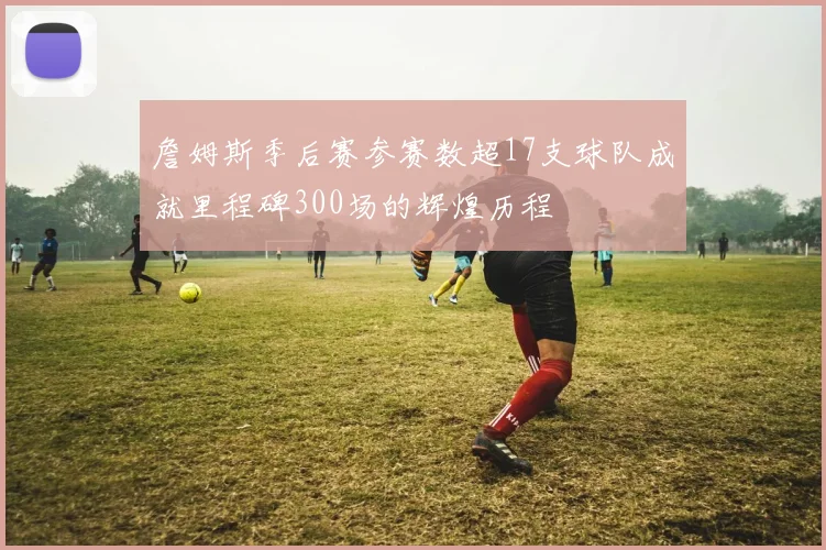 詹姆斯季后赛参赛数超17支球队成就里程碑300场的辉煌历程
