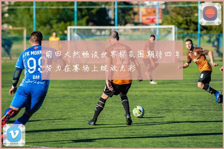 前田大然畅谈世界杯氛围期待四年努力在赛场上绽放光彩