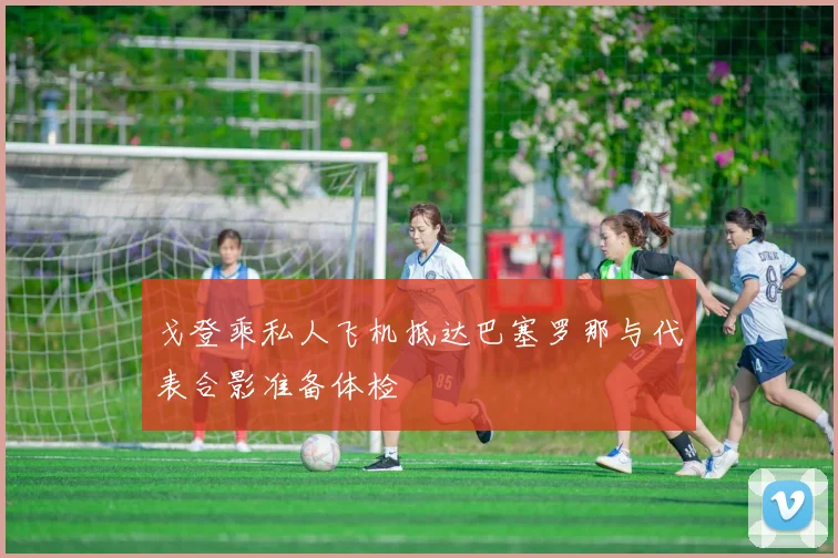戈登乘私人飞机抵达巴塞罗那与代表合影准备体检
